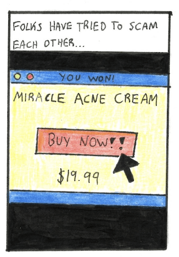 Image: A pop up is shown, with bright outlandish colors. The ad states “You Won! Miracle Acne Cream. Buy now!! $19.99.” A mouse icon hovers over the “buy now” text. 
	Narration: Folks have tried to scam each other…
